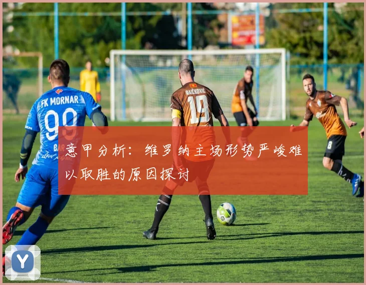 意甲分析：维罗纳主场形势严峻难以取胜的原因探讨