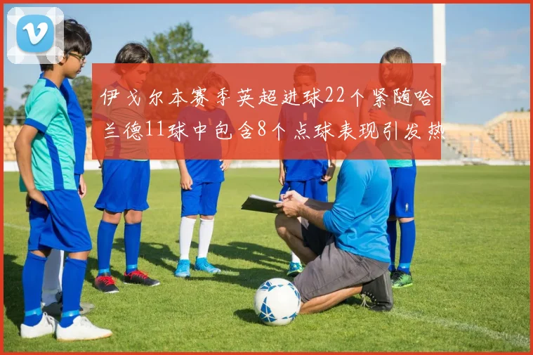 伊戈尔本赛季英超进球22个紧随哈兰德11球中包含8个点球表现引发热议