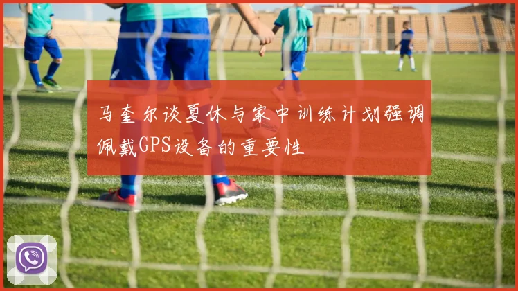 马奎尔谈夏休与家中训练计划强调佩戴GPS设备的重要性