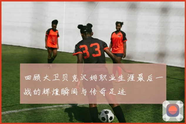 回顾大卫贝克汉姆职业生涯最后一战的辉煌瞬间与传奇足迹