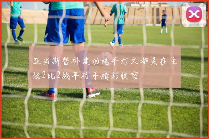 亚当斯替补建功绝平尤文都灵在主场2比2战平对手精彩收官