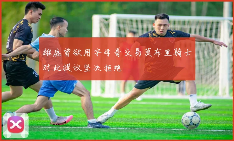 雄鹿曾欲用字母哥交易莫布里骑士对此提议坚决拒绝