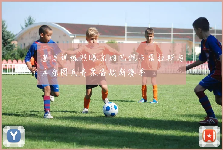 皇马训练照曝光姆巴佩卡雷拉斯与库尔图瓦齐聚备战新赛季