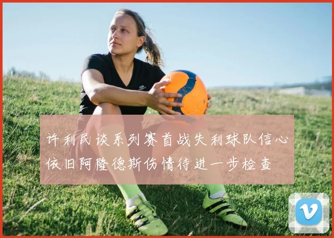 许利民谈系列赛首战失利球队信心依旧阿隆德斯伤情待进一步检查