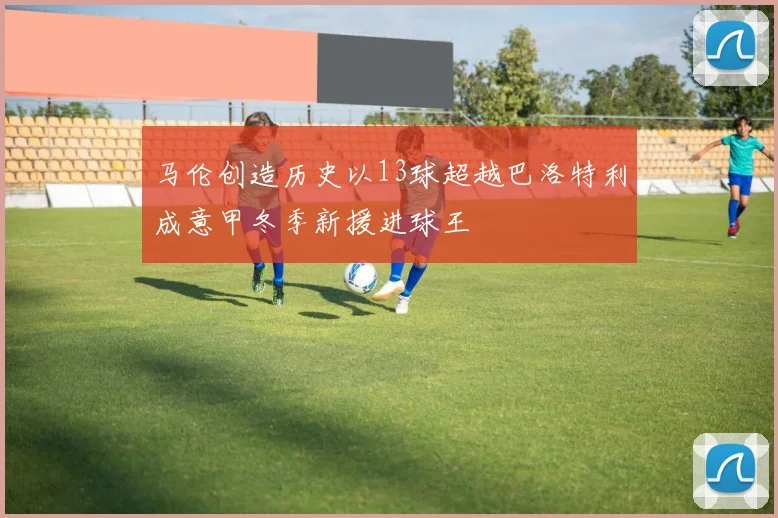 马伦创造历史以13球超越巴洛特利成意甲冬季新援进球王