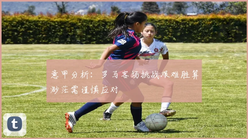 意甲分析：罗马客场挑战艰难胜算渺茫需谨慎应对