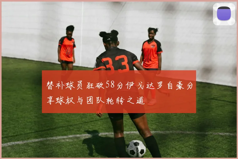 替补球员狂砍58分伊戈达罗自豪分享球权与团队轮转之道