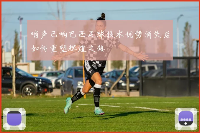 哨声已响巴西足球技术优势消失后如何重塑辉煌之路